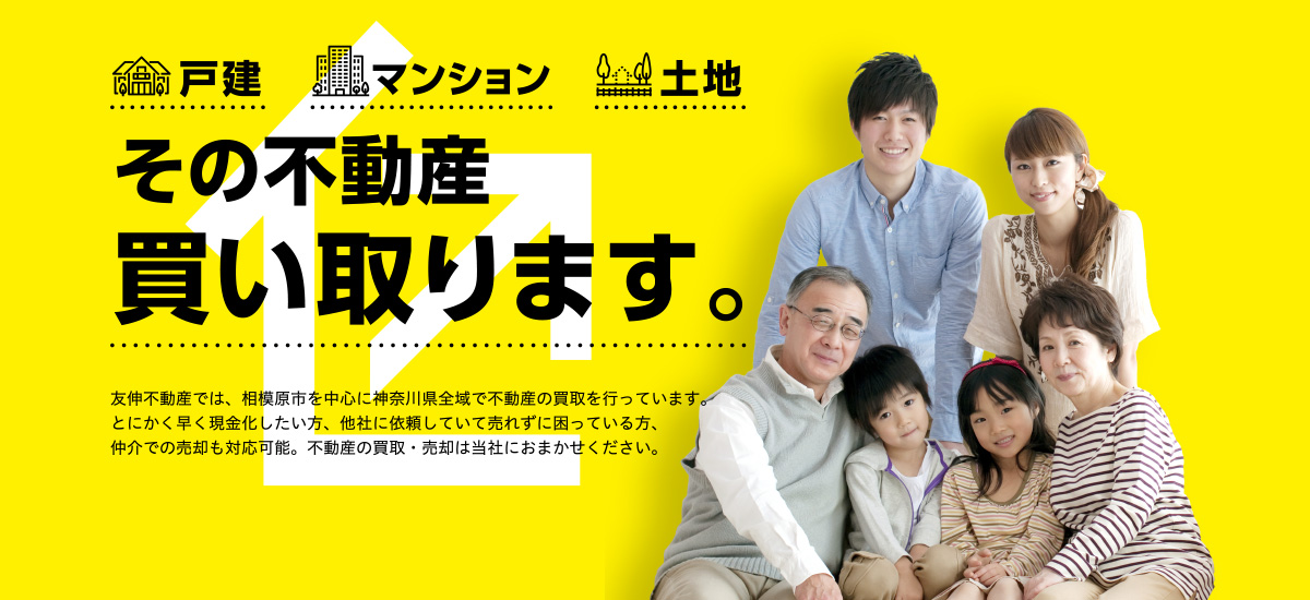 【戸建】【マンション】【土地】「その不動産買い取ります。」友伸不動産では、相模原市を中心に神奈川県全域で不動産の買取を行っています。とにかく早く現金化したい方、他社に依頼していて売れずに困っている方、仲介での売却も対応可能。不動産の買取・売却は当社におまかせください。